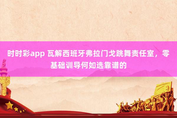 时时彩app 瓦解西班牙弗拉门戈跳舞责任室，零基础训导何如选靠谱的