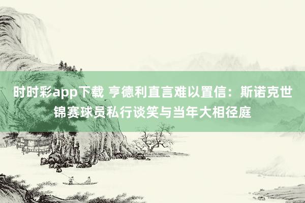 时时彩app下载 亨德利直言难以置信：斯诺克世锦赛球员私行谈笑与当年大相径庭