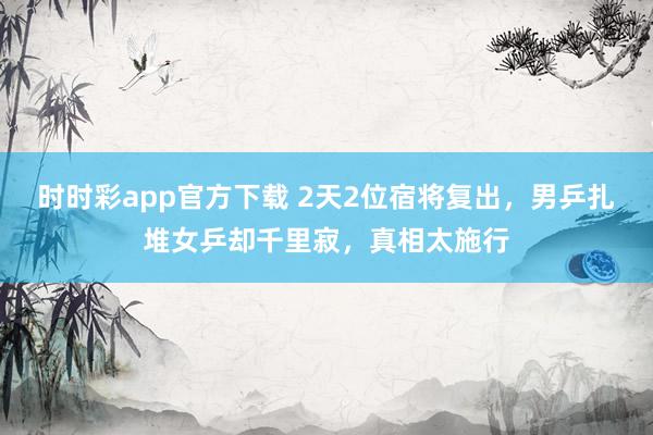 时时彩app官方下载 2天2位宿将复出，男乒扎堆女乒却千里寂，真相太施行