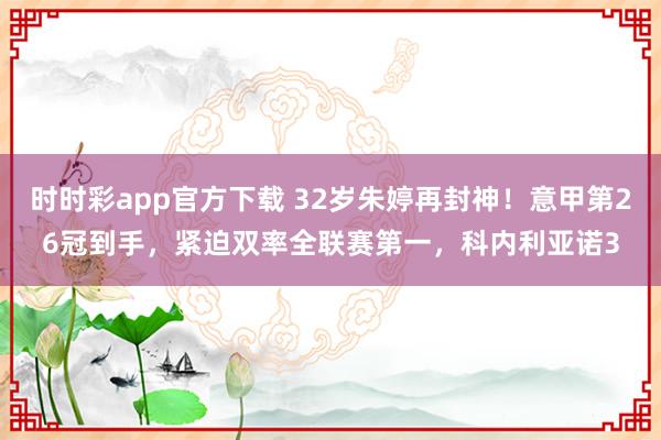时时彩app官方下载 32岁朱婷再封神！意甲第26冠到手，紧迫双率全联赛第一，科内利亚诺3