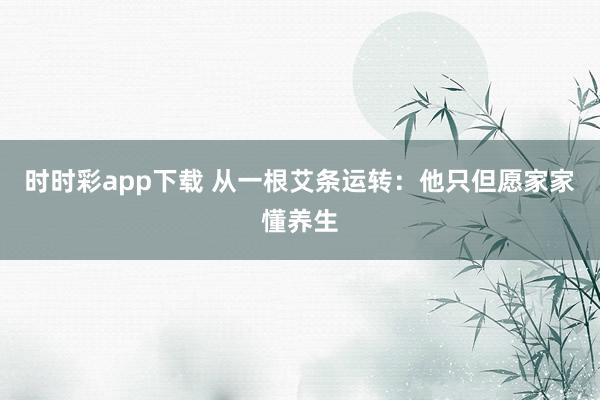 时时彩app下载 从一根艾条运转：他只但愿家家懂养生