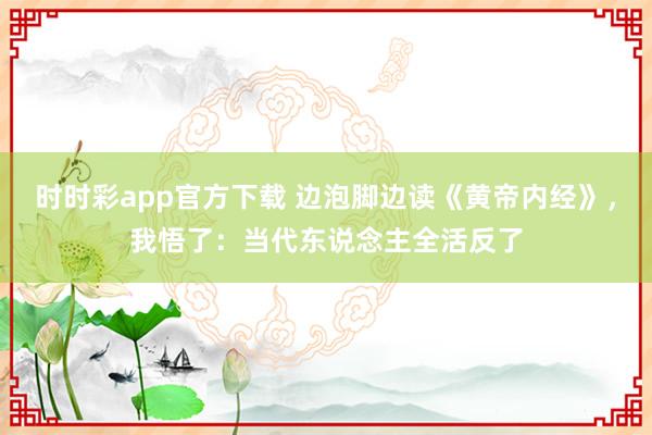 时时彩app官方下载 边泡脚边读《黄帝内经》，我悟了：当代东说念主全活反了