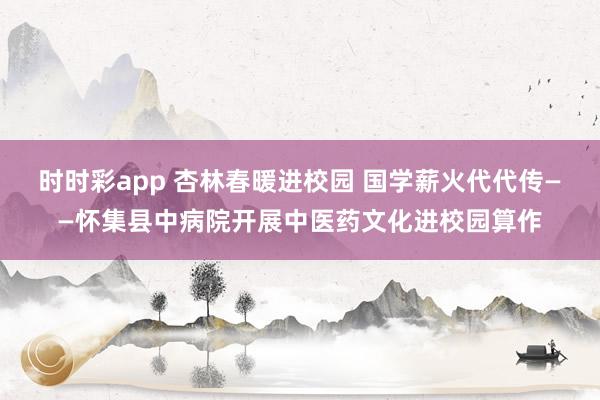 时时彩app 杏林春暖进校园 国学薪火代代传——怀集县中病院开展中医药文化进校园算作