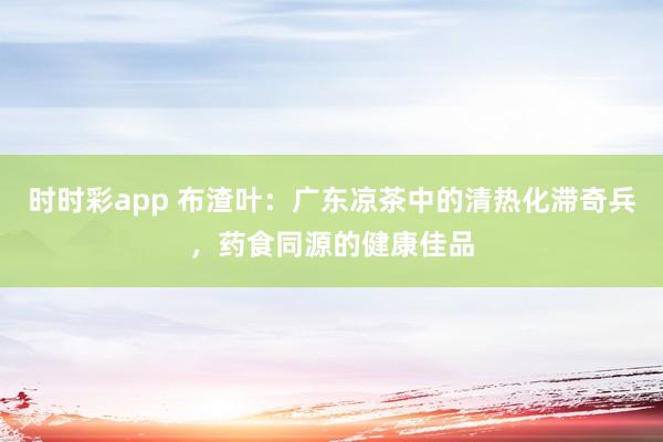 时时彩app 布渣叶：广东凉茶中的清热化滞奇兵，药食同源的健康佳品