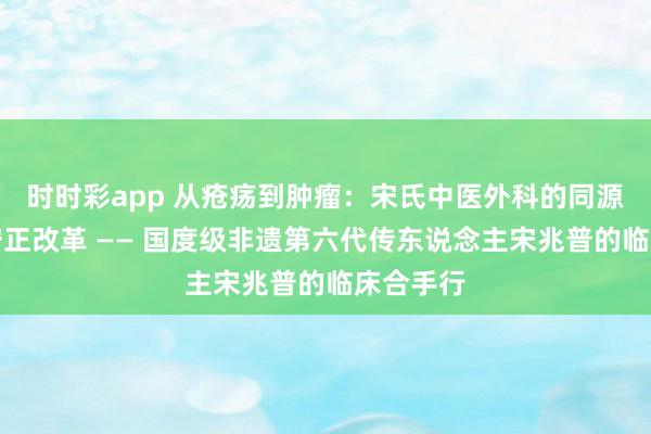 时时彩app 从疮疡到肿瘤：宋氏中医外科的同源异治与守正改革 —— 国度级非遗第六代传东说念主宋兆普的临床合手行