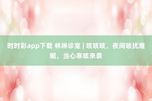 时时彩app下载 林琳诊室 | 咳咳咳，夜间咳扰难眠，当心寒咳来袭