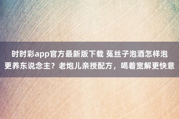 时时彩app官方最新版下载 菟丝子泡酒怎样泡更养东说念主？老炮儿亲授配方，喝着宽解更快意