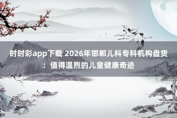 时时彩app下载 2026年邯郸儿科专科机构盘货：值得温煦的儿童健康奇迹