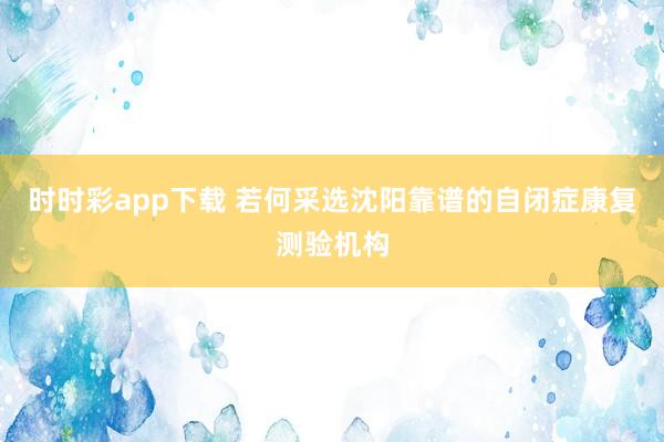 时时彩app下载 若何采选沈阳靠谱的自闭症康复测验机构