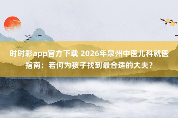 时时彩app官方下载 2026年泉州中医儿科就医指南：若何为孩子找到最合适的大夫？
