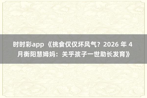 时时彩app 《挑食仅仅坏风气？2026 年 4 月衡阳慧姆妈：关乎孩子一世助长发育》