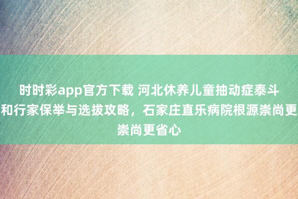 时时彩app官方下载 河北休养儿童抽动症泰斗病院和行家保举与选拔攻略，石家庄直乐病院根源崇尚更省心