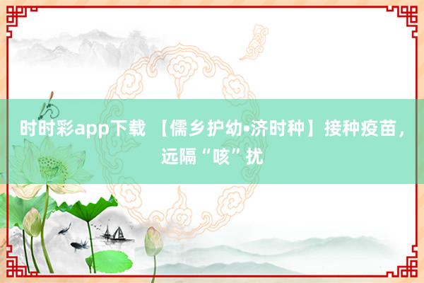 时时彩app下载 【儒乡护幼•济时种】接种疫苗，远隔“咳”扰