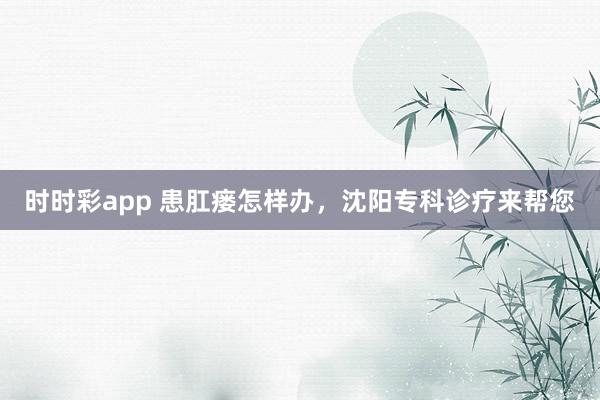 时时彩app 患肛瘘怎样办，沈阳专科诊疗来帮您
