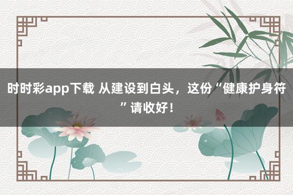 时时彩app下载 从建设到白头，这份“健康护身符”请收好！