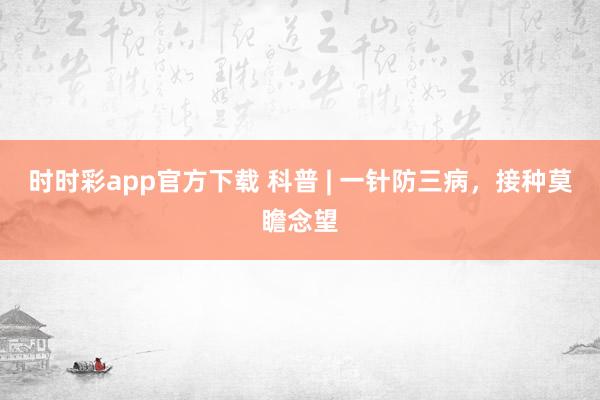 时时彩app官方下载 科普 | 一针防三病，接种莫瞻念望