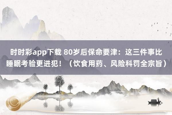 时时彩app下载 80岁后保命要津：这三件事比睡眠考验更进犯！（饮食用药、风险科罚全宗旨）