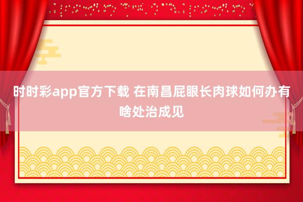 时时彩app官方下载 在南昌屁眼长肉球如何办有啥处治成见