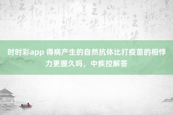 时时彩app 得病产生的自然抗体比打疫苗的相悖力更握久吗，中疾控解答
