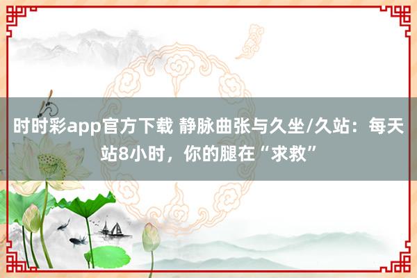 时时彩app官方下载 静脉曲张与久坐/久站：每天站8小时，你的腿在“求救”