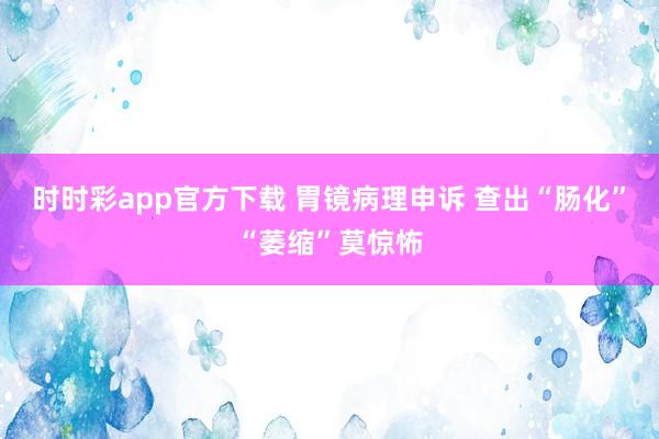 时时彩app官方下载 胃镜病理申诉 查出“肠化”“萎缩”莫惊怖