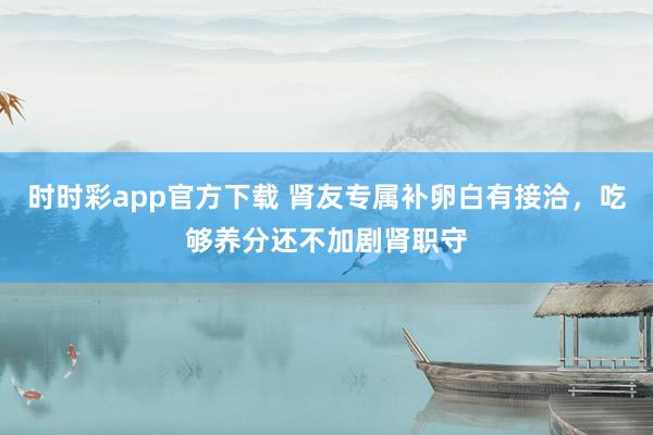时时彩app官方下载 肾友专属补卵白有接洽，吃够养分还不加剧肾职守