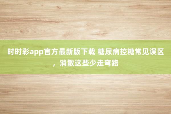 时时彩app官方最新版下载 糖尿病控糖常见误区，消散这些少走弯路