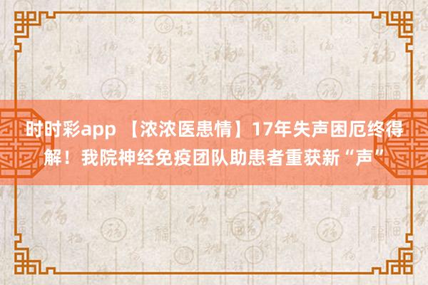 时时彩app 【浓浓医患情】17年失声困厄终得解！我院神经免疫团队助患者重获新“声”