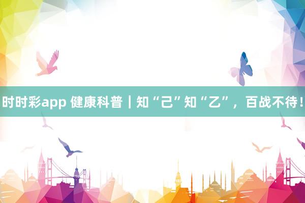 时时彩app 健康科普｜知“己”知“乙”，百战不待！