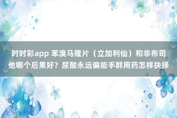 时时彩app 苯溴马隆片（立加利仙）和非布司他哪个后果好？尿酸永远偏能手群用药怎样抉择