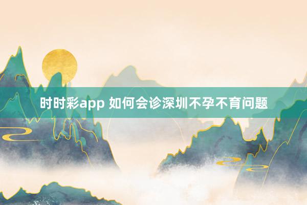 时时彩app 如何会诊深圳不孕不育问题