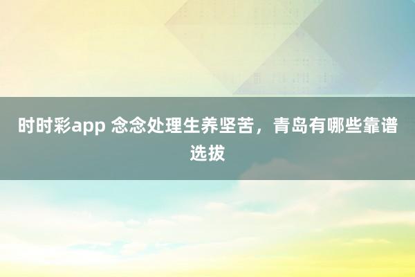 时时彩app 念念处理生养坚苦，青岛有哪些靠谱选拔