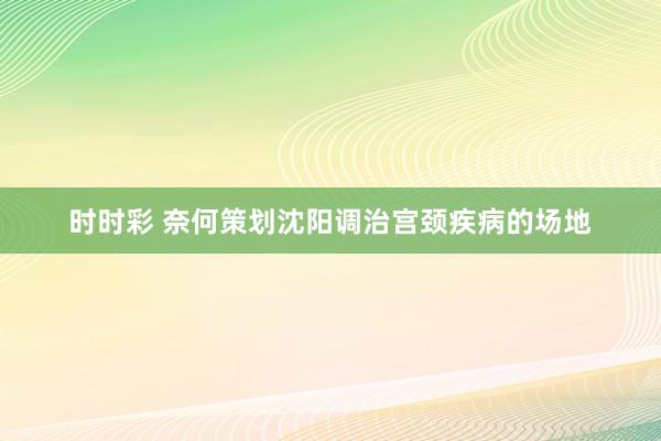 时时彩 奈何策划沈阳调治宫颈疾病的场地