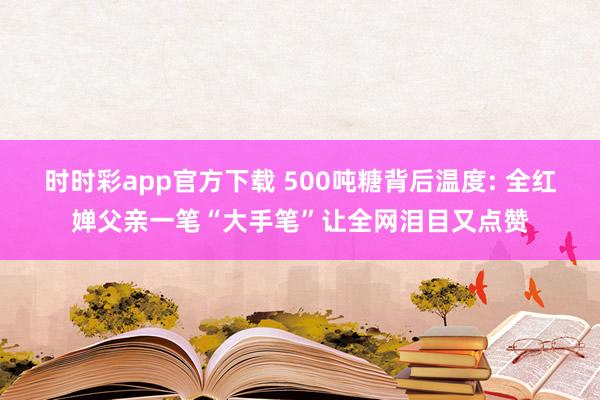 时时彩app官方下载 500吨糖背后温度: 全红婵父亲一笔“大手笔”让全网泪目又点赞