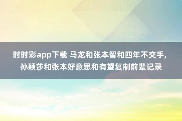 时时彩app下载 马龙和张本智和四年不交手， 孙颖莎和张本好意思和有望复制前辈记录
