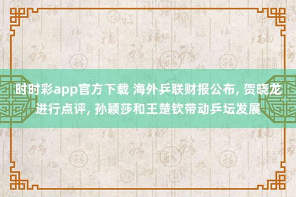 时时彩app官方下载 海外乒联财报公布， 贺晓龙进行点评， 孙颖莎和王楚钦带动乒坛发展