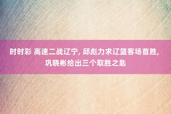 时时彩 高速二战辽宁， 邱彪力求辽篮客场首胜， 巩晓彬给出三个取胜之匙