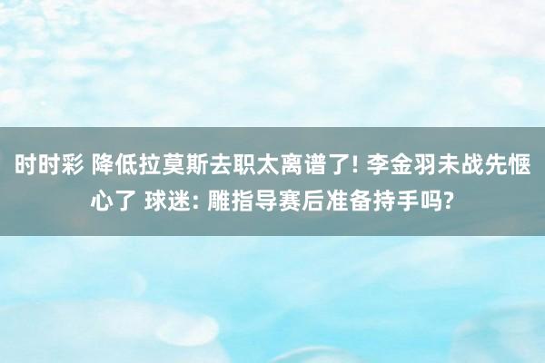 时时彩 降低拉莫斯去职太离谱了! 李金羽未战先惬心了 球迷: 雕指导赛后准备持手吗?