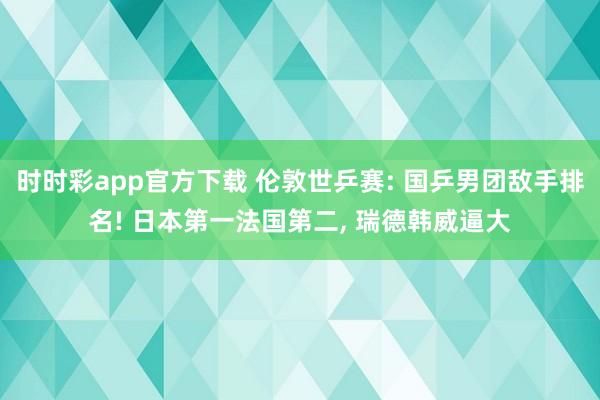 时时彩app官方下载 伦敦世乒赛: 国乒男团敌手排名! 日本第一法国第二， 瑞德韩威逼大