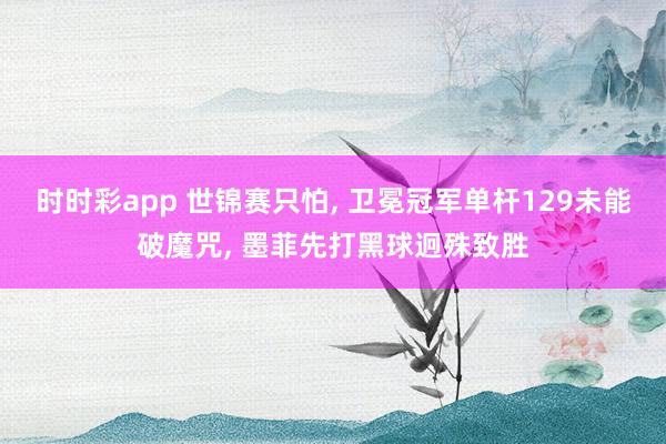 时时彩app 世锦赛只怕， 卫冕冠军单杆129未能破魔咒， 墨菲先打黑球迥殊致胜