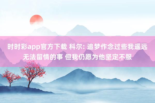 时时彩app官方下载 科尔: 追梦作念过些我遥远无法留情的事 但我仍愿为他坚定不服
