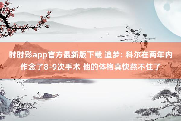 时时彩app官方最新版下载 追梦: 科尔在两年内作念了8-9次手术 他的体格真快熬不住了