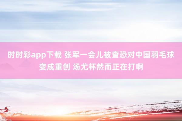 时时彩app下载 张军一会儿被查恐对中国羽毛球变成重创 汤尤杯然而正在打啊