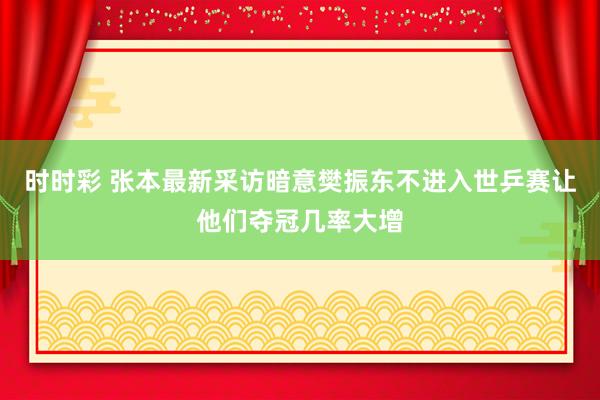 时时彩 张本最新采访暗意樊振东不进入世乒赛让他们夺冠几率大增