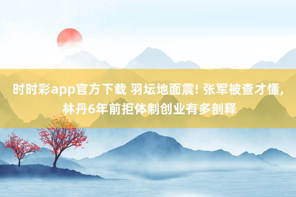 时时彩app官方下载 羽坛地面震! 张军被查才懂， 林丹6年前拒体制创业有多剖释