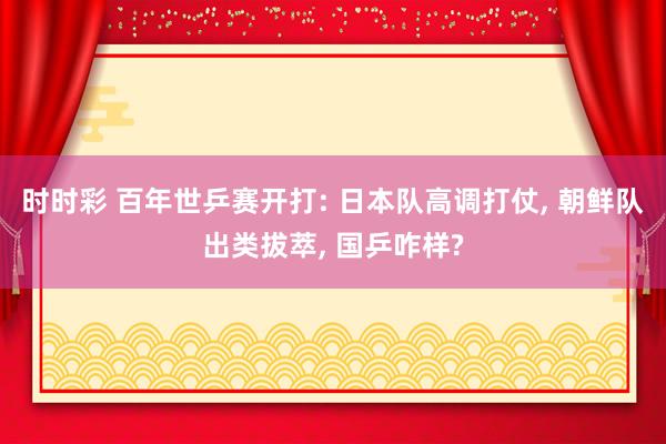 时时彩 百年世乒赛开打: 日本队高调打仗， 朝鲜队出类拔萃， 国乒咋样?