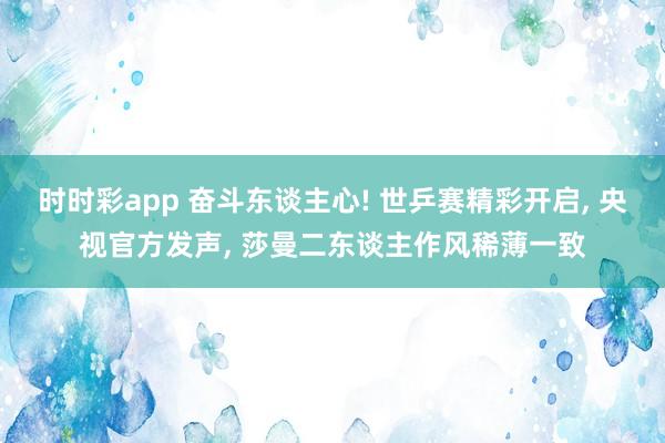 时时彩app 奋斗东谈主心! 世乒赛精彩开启， 央视官方发声， 莎曼二东谈主作风稀薄一致