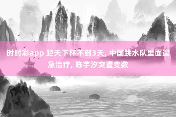 时时彩app 距天下杯不到3天， 中国跳水队里面遑急治疗， 陈芋汐突遭变数
