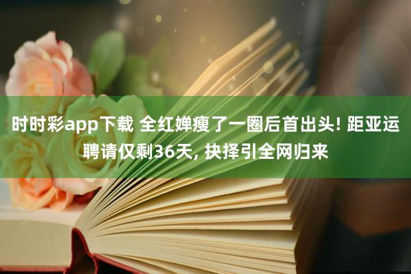 时时彩app下载 全红婵瘦了一圈后首出头! 距亚运聘请仅剩36天， 抉择引全网归来