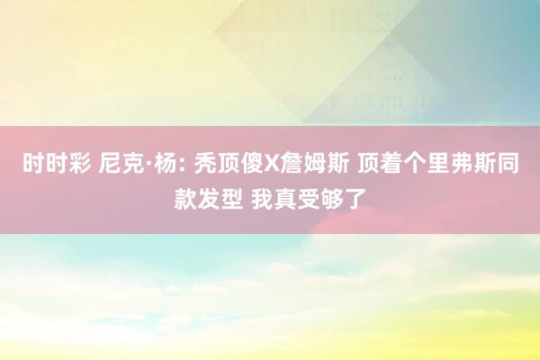 时时彩 尼克·杨: 秃顶傻X詹姆斯 顶着个里弗斯同款发型 我真受够了